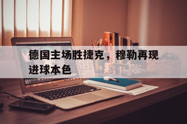 大发娱乐登录入口-关于德国主场胜捷克，穆勒再现进球本色的信息